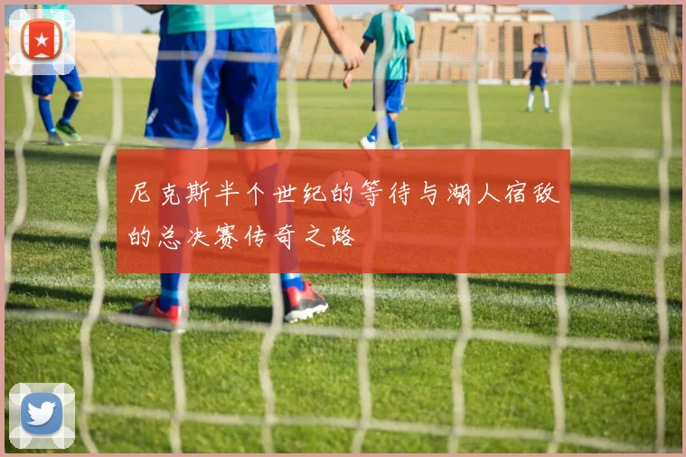 尼克斯半个世纪的等待与湖人宿敌的总决赛传奇之路